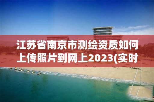 江蘇省南京市測繪資質如何上傳照片到網上2023(實時/更新中)