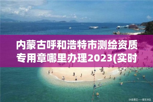 內蒙古呼和浩特市測繪資質專用章哪里辦理2023(實時/更新中)