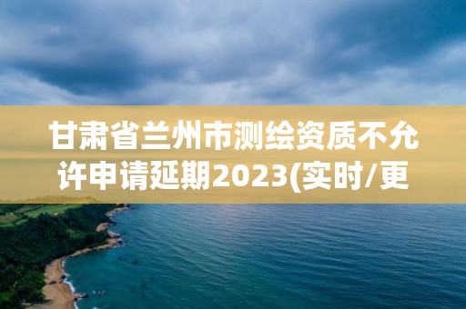 甘肅省蘭州市測繪資質不允許申請延期2023(實時/更新中)