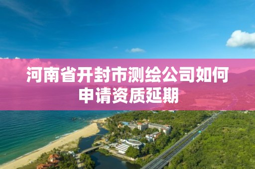 河南省開封市測繪公司如何申請資質延期