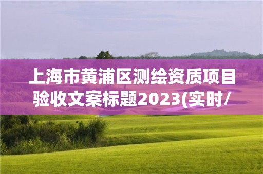 上海市黃浦區測繪資質項目驗收文案標題2023(實時/更新中)