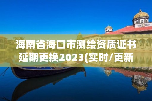 海南省海口市測繪資質(zhì)證書延期更換2023(實時/更新中)