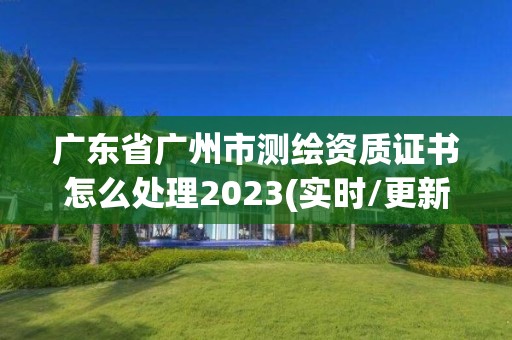 廣東省廣州市測繪資質(zhì)證書怎么處理2023(實時/更新中)