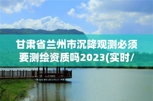 甘肅省蘭州市沉降觀測必須要測繪資質嗎2023(實時/更新中)