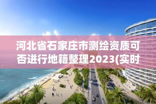 河北省石家莊市測繪資質可否進行地籍整理2023(實時/更新中)