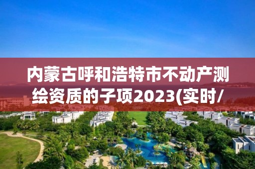 內蒙古呼和浩特市不動產測繪資質的子項2023(實時/更新中)