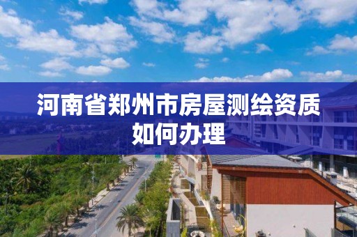 河南省鄭州市房屋測繪資質如何辦理