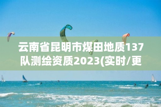 云南省昆明市煤田地質137隊測繪資質2023(實時/更新中)