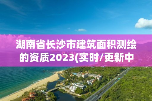 湖南省長沙市建筑面積測繪的資質(zhì)2023(實時/更新中)