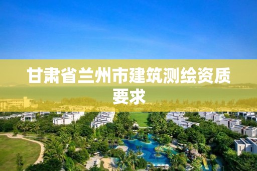 甘肅省蘭州市建筑測繪資質(zhì)要求