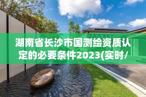 湖南省長沙市國測繪資質認定的必要條件2023(實時/更新中)