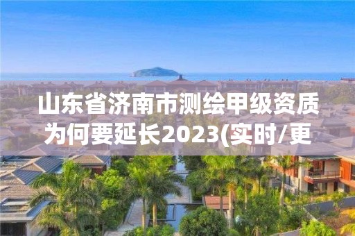 山東省濟南市測繪甲級資質為何要延長2023(實時/更新中)