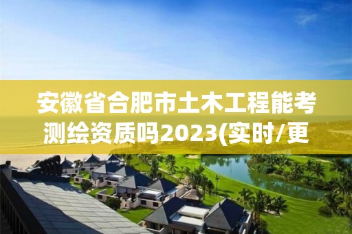 安徽省合肥市土木工程能考測繪資質嗎2023(實時/更新中)