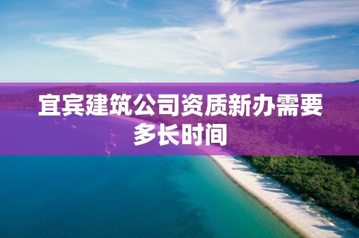 宜賓建筑公司資質新辦需要多長時間