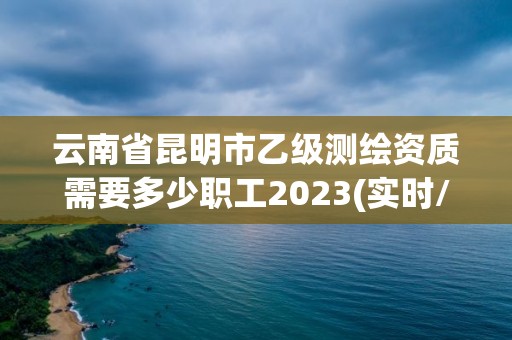 云南省昆明市乙級測繪資質需要多少職工2023(實時/更新中)