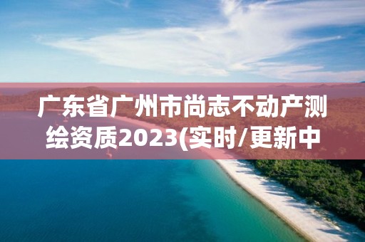 廣東省廣州市尚志不動產測繪資質2023(實時/更新中)