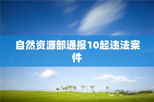 自然資源部通報10起違法案件