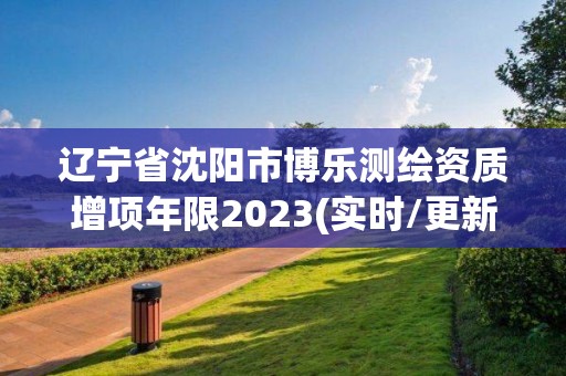 遼寧省沈陽市博樂測繪資質增項年限2023(實時/更新中)