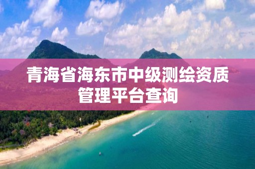 青海省海東市中級測繪資質管理平臺查詢