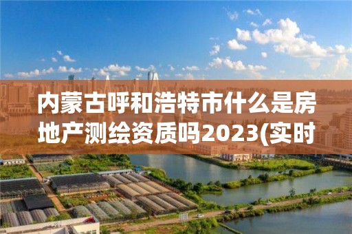 內蒙古呼和浩特市什么是房地產測繪資質嗎2023(實時/更新中)