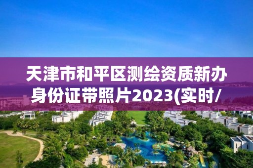 天津市和平區(qū)測繪資質(zhì)新辦身份證帶照片2023(實時/更新中)