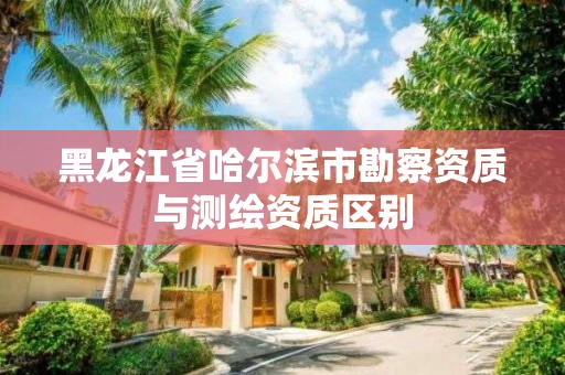 黑龍江省哈爾濱市勘察資質與測繪資質區別