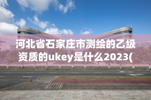 河北省石家莊市測繪的乙級資質的ukey是什么2023(實時/更新中)