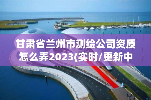 甘肅省蘭州市測繪公司資質怎么弄2023(實時/更新中)