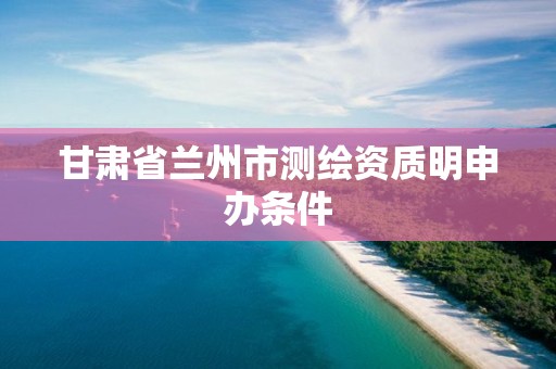 甘肅省蘭州市測繪資質明申辦條件