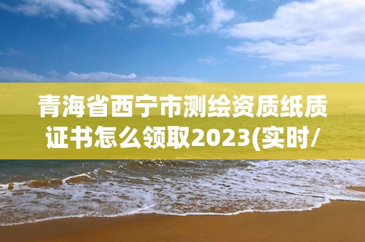 青海省西寧市測繪資質紙質證書怎么領取2023(實時/更新中)