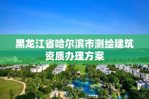 黑龍江省哈爾濱市測繪建筑資質(zhì)辦理方案