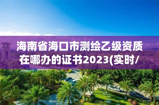 海南省海口市測繪乙級資質在哪辦的證書2023(實時/更新中)