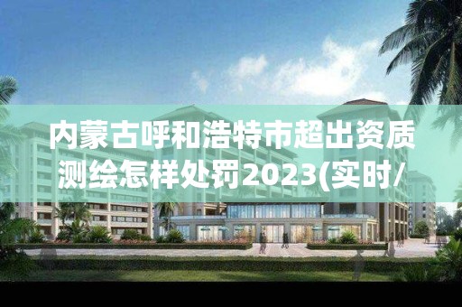 內蒙古呼和浩特市超出資質測繪怎樣處罰2023(實時/更新中)