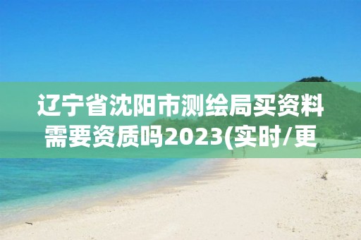 遼寧省沈陽市測繪局買資料需要資質嗎2023(實時/更新中)