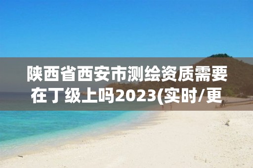 陜西省西安市測繪資質需要在丁級上嗎2023(實時/更新中)