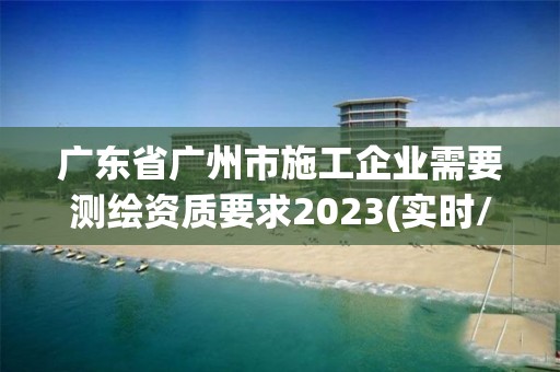 廣東省廣州市施工企業(yè)需要測(cè)繪資質(zhì)要求2023(實(shí)時(shí)/更新中)