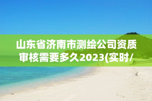 山東省濟南市測繪公司資質審核需要多久2023(實時/更新中)