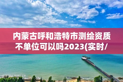 內蒙古呼和浩特市測繪資質不單位可以嗎2023(實時/更新中)