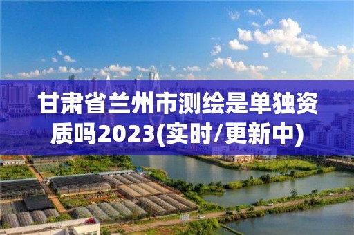 甘肅省蘭州市測繪是單獨資質(zhì)嗎2023(實時/更新中)