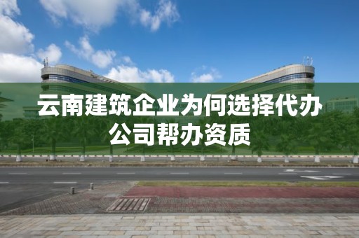 云南建筑企業為何選擇代辦公司幫辦資質