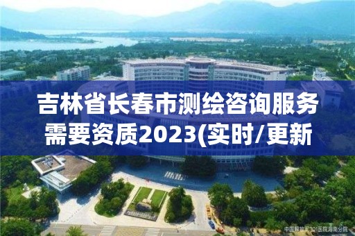 吉林省長春市測繪咨詢服務需要資質2023(實時/更新中)