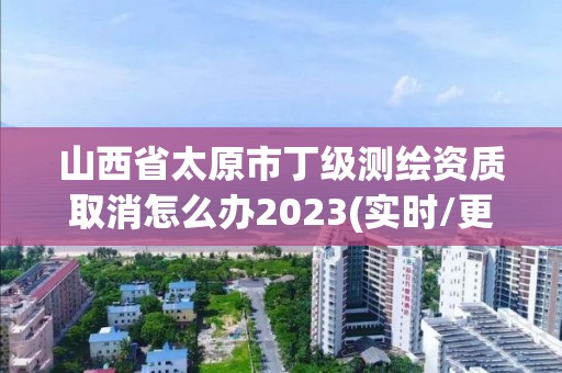 山西省太原市丁級測繪資質取消怎么辦2023(實時/更新中)