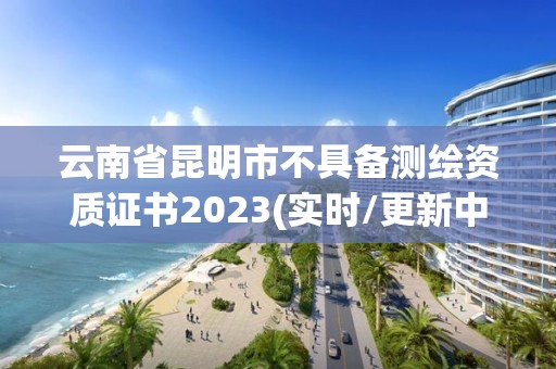 云南省昆明市不具備測(cè)繪資質(zhì)證書2023(實(shí)時(shí)/更新中)