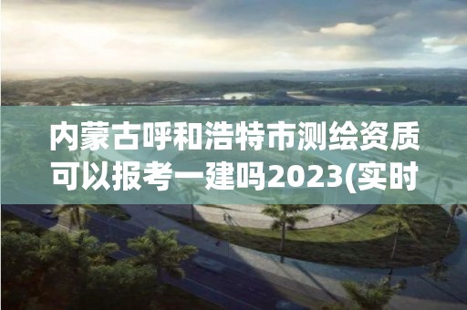 內蒙古呼和浩特市測繪資質可以報考一建嗎2023(實時/更新中)