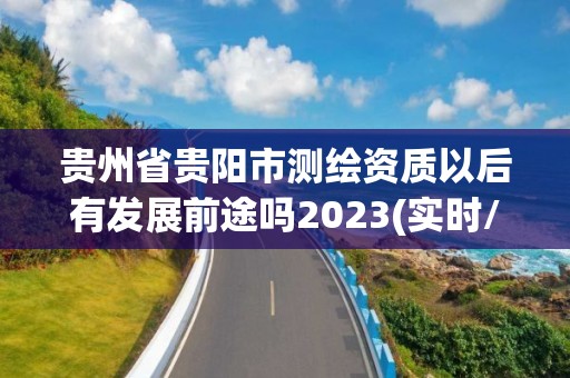 貴州省貴陽市測繪資質以后有發(fā)展前途嗎2023(實時/更新中)