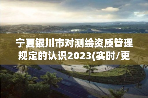 寧夏銀川市對測繪資質管理規定的認識2023(實時/更新中)