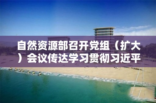 自然資源部召開黨組（擴大）會議傳達學習貫徹習近平總書記在內蒙古考察并到自然資源廳指導開展“不忘初心、牢記使命”主題教育時重要講話精神