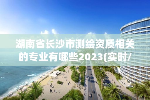 湖南省長沙市測繪資質(zhì)相關(guān)的專業(yè)有哪些2023(實(shí)時(shí)/更新中)