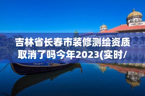 吉林省長春市裝修測繪資質取消了嗎今年2023(實時/更新中)