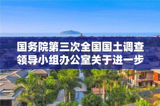 國務院第三次全國國土調查領導小組辦公室關于進一步加強第三次全國國土調查安全生產工作的通知